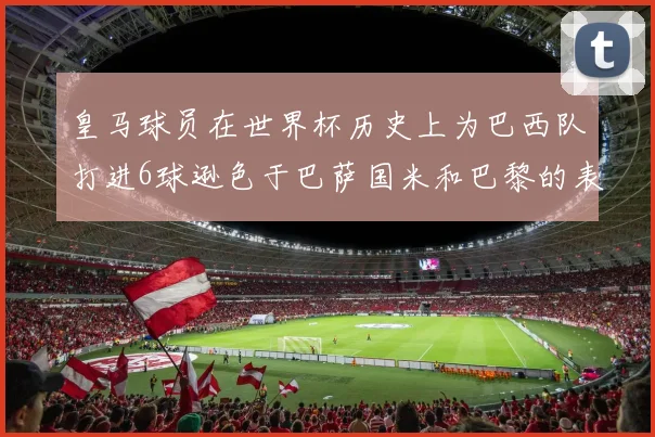皇马球员在世界杯历史上为巴西队打进6球逊色于巴萨国米和巴黎的表现