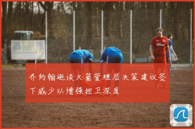 乔约翰逊谈火箭管理层决策建议签下威少以增强控卫深度