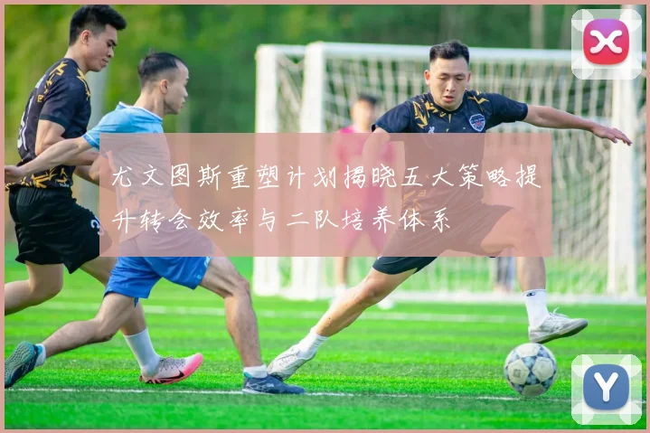 尤文图斯重塑计划揭晓五大策略提升转会效率与二队培养体系