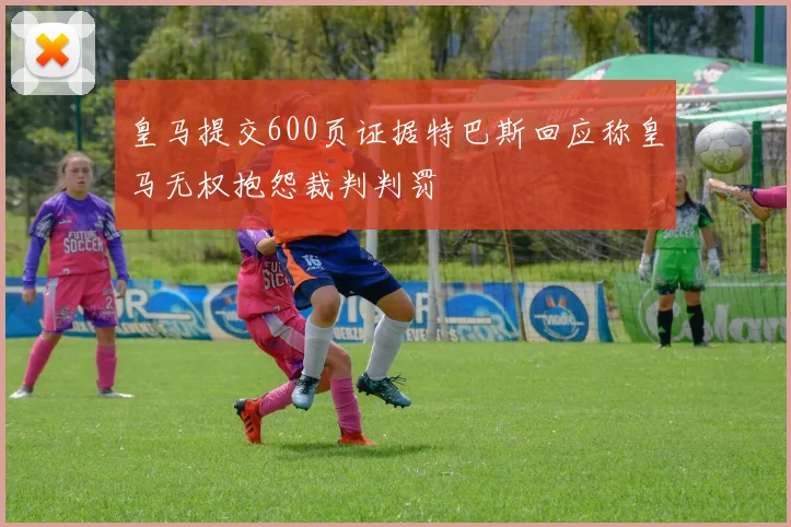 皇马提交600页证据特巴斯回应称皇马无权抱怨裁判判罚