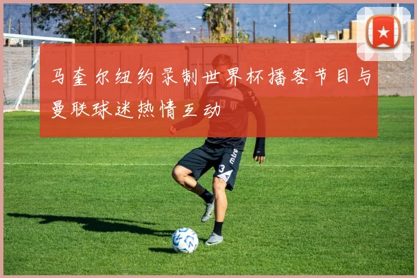 马奎尔纽约录制世界杯播客节目与曼联球迷热情互动