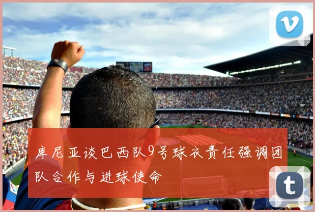 库尼亚谈巴西队9号球衣责任强调团队合作与进球使命