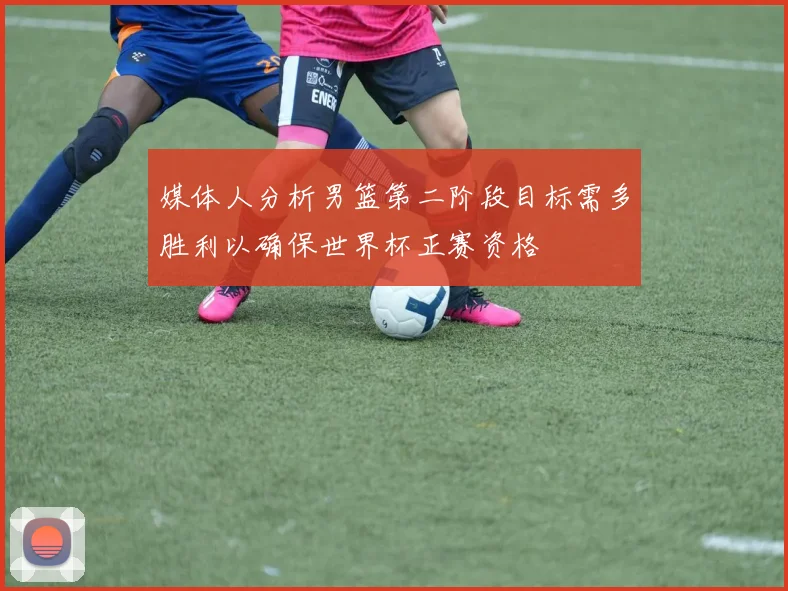 媒体人分析男篮第二阶段目标需多胜利以确保世界杯正赛资格