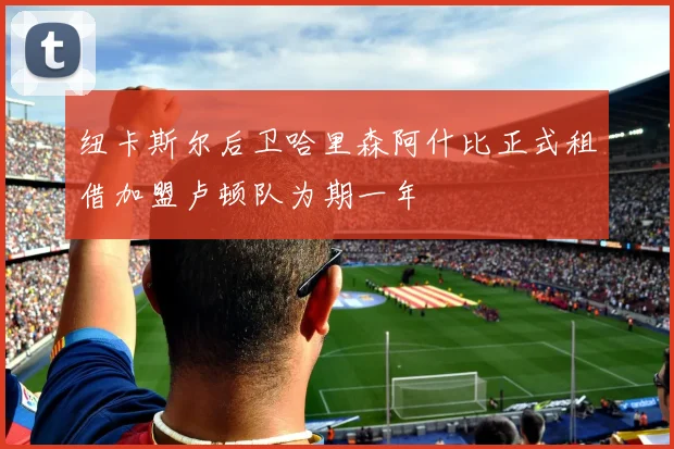 纽卡斯尔后卫哈里森阿什比正式租借加盟卢顿队为期一年