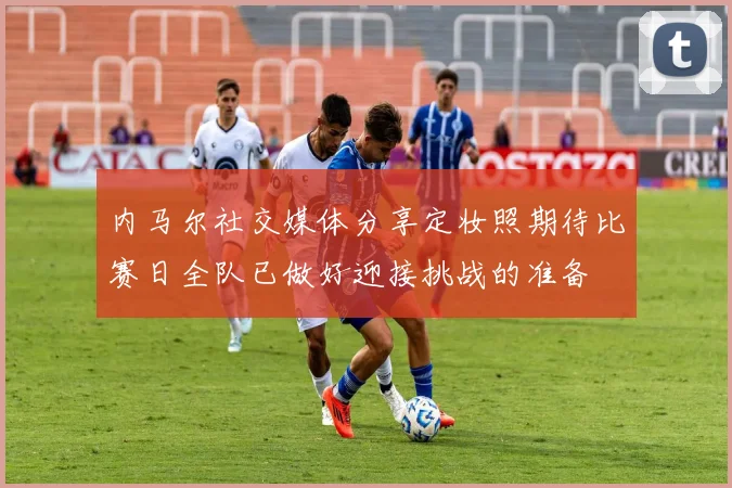 内马尔社交媒体分享定妆照期待比赛日全队已做好迎接挑战的准备