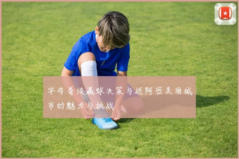字母哥谈赢球决策与迈阿密美丽城市的魅力与挑战