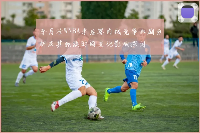 李月汝WNBA季后赛内线竞争加剧分析及其轮换时间变化影响探讨