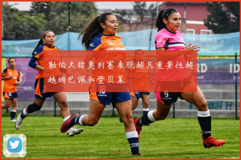 勒伯夫称奥利塞表现超凡重要性超越姆巴佩和登贝莱