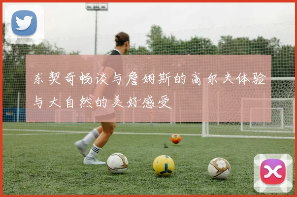 东契奇畅谈与詹姆斯的高尔夫体验与大自然的美好感受